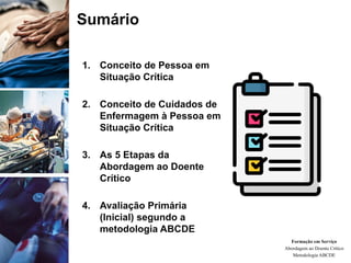 Sumário
1. Conceito de Pessoa em
Situação Crítica
2. Conceito de Cuidados de
Enfermagem à Pessoa em
Situação Crítica
3. As 5 Etapas da
Abordagem ao Doente
Crítico
4. Avaliação Primária
(Inicial) segundo a
metodologia ABCDE
Formação em Serviço
Abordagem ao Doente Crítico
Metodologia ABCDE
 