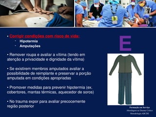 Formação em Serviço
Abordagem ao Doente Crítico
Metodologia ABCDE
• Corrigir condições com risco de vida:
- Hipotermia
- Amputações
• Remover roupa e avaliar a vítima (tendo em
atenção a privacidade e dignidade da vítima)
• Se existirem membros amputados avaliar a
possibilidade de reimplante e preservar a porção
amputada em condições apropriadas
• Promover medidas para prevenir hipotermia (ex.
cobertores, mantas térmicas, aquecedor de soros)
• No trauma expor para avaliar precocemente
região posterior
E
 