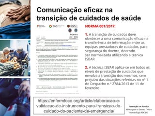 Comunicação eficaz na
transição de cuidados de saúde
Formação em Serviço
Abordagem ao Doente Crítico
Metodologia ABCDE
https://enfermfoco.org/article/elaboracao-e-
validacao-de-instrumento-para-transicao-do-
cuidado-do-paciente-de-emergencia/
NORMA 001/2017:
1. A transição de cuidados deve
obedecer a uma comunicação eficaz na
transferência de informação entre as
equipas prestadoras de cuidados, para
segurança do doente, devendo
ser normalizada utilizando a técnica
ISBAR
2. A técnica ISBAR aplica-se em todos os
níveis de prestação de cuidados que
envolva a transição dos mesmos, sem
prejuízo das situações referidas no nº 1
do Despacho n.º 2784/2013 de 11 de
fevereiro
 