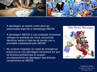 Formação em Serviço
Abordagem ao Doente Crítico
Metodologia ABCDE
- A abordagem ao doente crítico deve ser
padronizada segundo a metodologia ABCDE.
- A abordagem ABCDE é uma avaliação transversal
utilizada na avaliação da vítima, procurando
identificar lesões e tratá-las de acordo com a
prioridade estabelecida pelo ABCDE
- No contexto hospitalar em salas de emergência
preconiza-se uma abordagem transversal em que
os diversos profissionais se ocupam
simultaneamente da abordagem das diversas
componentes do ABCDE
 
