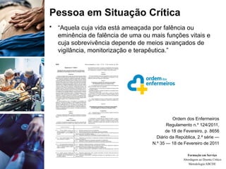 Pessoa em Situação Crítica
• “Aquela cuja vida está ameaçada por falência ou
eminência de falência de uma ou mais funções vitais e
cuja sobrevivência depende de meios avançados de
vigilância, monitorização e terapêutica.”
Ordem dos Enfermeiros
Regulamento n.º 124/2011,
de 18 de Fevereiro, p. 8656
Diário da República, 2.ª série —
N.º 35 — 18 de Fevereiro de 2011
Formação em Serviço
Abordagem ao Doente Crítico
Metodologia ABCDE
 