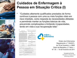 Cuidados de Enfermagem à
Pessoa em Situação Crítica (I)
• “Cuidados altamente qualificados prestados de forma
contínua à pessoa com uma ou mais funções vitais em
risco imediato, como resposta às necessidades afetadas
e permitindo manter as funções básicas de vida,
prevenindo complicações e limitando incapacidades,
tendo em vista a sua recuperação total.”
Ordem dos Enfermeiros
Regulamento n.º 124/2011,
de 18 de Fevereiro, p. 8656
Diário da República, 2.ª série —
N.º 35 — 18 de Fevereiro de 2011
Formação em Serviço
Abordagem ao Doente Crítico
Metodologia ABCDE
 