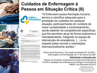 “O Enfermeiro possui formação humana,
técnica e científica adequada para a
prestação de cuidados em qualquer
situação, particularmente em contexto de
maior complexidade e constrangimento,
sendo detentor de competências específicas
que lhe permitem atuar de forma autónoma e
interdependente, integrado na equipa de
intervenção de emergência, (…) e no
respeito pelas normas e orientações
internacionalmente aceites.”
Ordem dos Enfermeiros - Enunciado de Posição Nº1 de 2007 -
Enfermagem no Pré-Hospitalar de 17 de Janeiro de 2007
Relembrado e reforçado pelo
Parecer do Conselho Jurisdicional da Ordem dos Enfermeiros
121/2012, Avaliação dos enfermeiros em Estagio e condução da
VMER, 6 de Dezembro de 2013
Formação em Serviço
Abordagem ao Doente Crítico
Metodologia ABCDE
Cuidados de Enfermagem à
Pessoa em Situação Crítica (II)
 