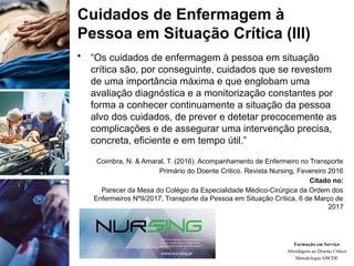 • “Os cuidados de enfermagem à pessoa em situação
crítica são, por conseguinte, cuidados que se revestem
de uma importância máxima e que englobam uma
avaliação diagnóstica e a monitorização constantes por
forma a conhecer continuamente a situação da pessoa
alvo dos cuidados, de prever e detetar precocemente as
complicações e de assegurar uma intervenção precisa,
concreta, eficiente e em tempo útil.”
Coimbra, N. & Amaral, T. (2016). Acompanhamento de Enfermeiro no Transporte
Primário do Doente Critico. Revista Nursing, Fevereiro 2016
Citado no:
Parecer da Mesa do Colégio da Especialidade Médico-Cirúrgica da Ordem dos
Enfermeiros Nº9/2017, Transporte da Pessoa em Situação Crítica, 6 de Março de
2017
Formação em Serviço
Abordagem ao Doente Crítico
Metodologia ABCDE
Cuidados de Enfermagem à
Pessoa em Situação Crítica (III)
 