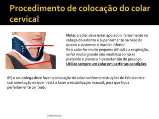 Dalila Marcão 
Nota: o colar deve estar apoiado inferiormente na 
cabeça do externo e superiormente na base do 
queixo e sustentar o maxilar inferior. 
Se o colar for muito pequeno dificulta a respiração, 
se for muito grande não imobiliza como se 
pretende e provoca hiperextensão do pescoço. 
Utilize sempre um colar em perfeitas condições 
6º) o seu colega deve fazer a colocação do colar conforme instruções do fabricante e 
sob orientação de quem está a fazer a estabilização manual, para que fique 
perfeitamente centrado 
 