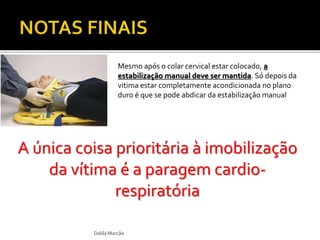 Mesmo após o colar cervical estar colocado, a 
estabilização manual deve ser mantida. Só depois da 
vitima estar completamente acondicionada no plano 
duro é que se pode abdicar da estabilização manual 
A única coisa prioritária à imobilização 
da vítima é a paragem cardio-respiratória 
Dalila Marcão 
