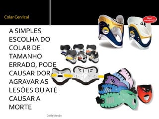 Colar Cervical 
A SIMPLES 
ESCOLHA DO 
COLAR DE 
TAMANHO 
ERRADO, PODE 
CAUSAR DOR, 
AGRAVAR AS 
LESÕES OU ATÉ 
CAUSAR A 
MORTE 
Dalila Marcão 
 