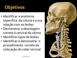 • Identificar a anatomia 
especifica da coluna e a sua 
relação com as lesões 
• Demonstrar a abordagem 
correta à cervical da vítima 
• Identificar tipos de lesões 
• Identificar e demonstrar o 
procedimento correto da 
colocação do colar cervical 
Dalila Marcão 
 
