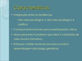 Características Integração entre as tendências - Viés mais psicológico X viés mais sociológico e político; Conhecimentos formais para a participação crítica; aluno pensante X professor que sabe X conteúdos de valor social e formativo; Enfoque: caráter social do processo e ensino-aprendizagem (psicologia genética) 