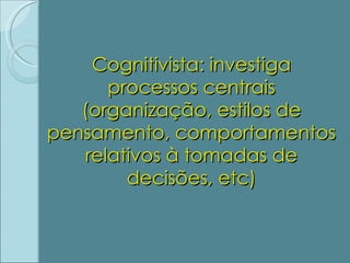 Cognitivista: investiga processos centrais (organização, estilos de pensamento, comportamentos relativos à tomadas de decisões, etc) 