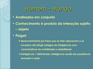 Homem – Mundo Analisados em conjunto Conhecimento é produto da interação sujeito – objeto Piaget:  desenvolvimento por fases que se inter-relacionam e se sucedem até atingir estágios da inteligência com características de mobilidade e estabilidade Inteligência + afetividade: inteligência resulta da experiência sensorial X razão 