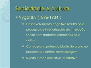 Sociedade e cultura Vygotsky (1896-1934): Desenvolvimento cognitivo resulta pelo processo de interiorização da interação social com materiais fornecidos pela cultura Considerar a potencialidade do aluno no processo de ensino-aprendizagem Sujeito é mais que ativo, é intrativo 