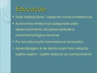 Educação Todo indissociável – aspectos moral e intelectual Autonomia intelectual assegurada pelo desenvolvimento da personalidade e instrumental lógico-racional Por isso educação formadora é necessária Aprendizagem é de dentro para fora: relação sujeito-objeto – sujeito elabora se conhecimento 