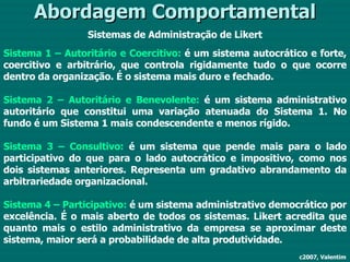 Abordagem Comportamental Sistemas de Administração de Likert Sistema 1 –   Autoritário e Coercitivo:  é um sistema autocrático e forte, coercitivo e arbitrário, que controla rigidamente tudo o que ocorre dentro da organização. É o sistema mais duro e fechado. Sistema 2 –   Autoritário e Benevolente:  é um sistema administrativo autoritário que constitui uma variação atenuada do Sistema 1. No fundo é um Sistema 1 mais condescendente e menos rígido. Sistema 3 –   Consultivo:  é um sistema que pende mais para o lado participativo do que para o lado autocrático e impositivo, como nos dois sistemas anteriores. Representa um gradativo abrandamento da arbitrariedade organizacional. Sistema 4 –   Participativo:  é um sistema administrativo democrático por excelência. É o mais aberto de todos os sistemas. Likert acredita que quanto mais o estilo administrativo da empresa se aproximar deste sistema, maior será a probabilidade de alta produtividade. c2007, Valentim 