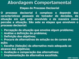 Abordagem Comportamental Etapas do Processo Decisorial O processo decisorial é complexo e depende das características pessoais do tomador de decisões, da situação em que está envolvido e da maneira como percebe a situação. São sete as etapas que envolvem o processo decisorial: 1.  Percepção da situação que envolve algum problema; 2.  Análise e definição do problema; 3.  Definição dos objetivos; 4.  Procura de alternativas de solução ou de cursos de ação; 5.  Escolha (Seleção) da alternativa mais adequada ao alcance dos objetivos; 6.  Avaliação e comparação das alternativas; 7.  Implementação da alternativa escolhida. c2007, Valentim 