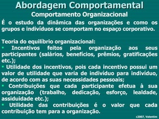 Abordagem Comportamental Comportamento Organizacional c2007, Valentim É o estudo da dinâmica das organizações e como os grupos e indivíduos se comportam no espaço corporativo. Teoria do equilíbrio organizacional: Incentivos feitos pela organização aos seus participantes (salários, benefícios, prêmios, gratificações etc.); Utilidade dos incentivos, pois cada incentivo possui um valor de utilidade que varia de indivíduo para indivíduo, de acordo com as suas necessidades pessoais; Contribuições que cada participante efetua à sua organização (trabalho, dedicação, esforço, lealdade, assiduidade etc.); Utilidade das contribuições é o valor que cada contribuição tem para a organização. 