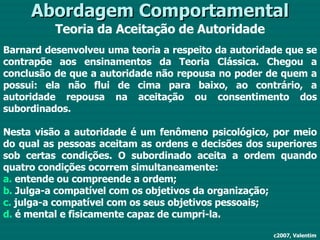 Abordagem Comportamental Teoria da Aceitação de Autoridade c2007, Valentim Barnard desenvolveu uma teoria a respeito da autoridade que se contrapõe aos ensinamentos da Teoria Clássica. Chegou a conclusão de que a autoridade não repousa no poder de quem a possui: ela não flui de cima para baixo, ao contrário, a autoridade repousa na aceitação ou consentimento dos subordinados. Nesta visão a autoridade é um fenômeno psicológico, por meio do qual as pessoas aceitam as ordens e decisões dos superiores sob certas condições. O subordinado aceita a ordem quando quatro condições ocorrem simultaneamente: a.  entende ou compreende a ordem; b.  Julga-a compatível com os objetivos da organização; c.  julga-a compatível com os seus objetivos pessoais; d.  é mental e fisicamente capaz de cumpri-la. 