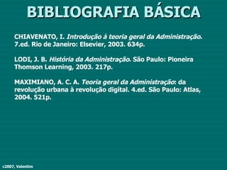 BIBLIOGRAFIA BÁSICA CHIAVENATO, I.  Introdução à teoria geral da Administração . 7.ed. Rio de Janeiro: Elsevier, 2003. 634p. LODI, J. B.  História da Administração . São Paulo: Pioneira Thomson Learning, 2003. 217p. MAXIMIANO, A. C. A.  Teoria geral da Administração : da revolução urbana à revolução digital. 4.ed. São Paulo: Atlas, 2004. 521p. c2007, Valentim 