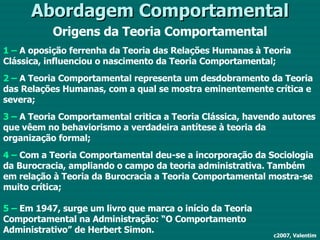 Abordagem Comportamental Origens da Teoria Comportamental 1 –  A oposição ferrenha da Teoria das Relações Humanas à Teoria Clássica, influenciou o nascimento da Teoria Comportamental; 2 –  A Teoria Comportamental representa um desdobramento da Teoria das Relações Humanas, com a qual se mostra eminentemente crítica e severa; 3 –  A Teoria Comportamental critica a Teoria Clássica, havendo autores que vêem no behaviorismo a verdadeira antítese à teoria da organização formal; 4 –  Com a Teoria Comportamental deu-se a incorporação da Sociologia da Burocracia, ampliando o campo da teoria administrativa. Também em relação à Teoria da Burocracia a Teoria Comportamental mostra-se muito crítica; 5 –  Em 1947, surge um livro que marca o início da Teoria Comportamental na Administração: “O Comportamento Administrativo” de Herbert Simon. c2007, Valentim 