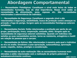 Abordagem Comportamental 1 –  Necessidades Fisiológicas: Constituem o nível mais baixo de todas as necessidades humanas, mas de vital importância. Nesse nível estão as necessidades de alimentação, sono, repouso etc. São necessidades relacionadas à sobrevivência do indivíduo. 2 –  Necessidades de Segurança: Constituem o segundo nível e são relacionadas à segurança, estabilidade, busca de proteção contra ameaças ou privação e fuga do perigo. Surgem após as necessidades fisiológicas estarem satisfeitas. 3 –  Necessidades Sociais: Estão relacionadas a aceitação por parte de um grupo, participação, troca, cooperação, amizade, afeto. Surgem após as necessidades de segurança estarem satisfeitas. Quando um indivíduo não satisfaz as suas necessidades sociais, torna-se resistente, antagônico e hostil em relação às pessoas que o cercam. 4 –  Necessidades de Estima: São relacionadas à maneira pela qual o indivíduo se vê e se avalia. Envolvem a auto-apreciação, autoconfiança, aprovação social, respeito, status, prestígio e consideração. 5 –  Necessidades de auto-realização: São as necessidades humanas mais elevadas e estão relacionadas com a realização do próprio potencial e autodesenvolvimento contínuo. c2007, Valentim 