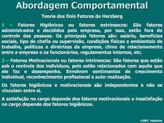 Abordagem Comportamental Teoria dos Dois Fatores de Herzberg 1 –  Fatores Higiênicos ou fatores extrínsecos: São fatores administrados e decididos pela empresa, por isso, estão fora do controle das pessoas. Os principais fatores são: salário, benefícios sociais, tipo de chefia ou supervisão, condições físicas e ambientais de trabalho, políticas e diretrizes da empresa, clima de relacionamento entre a empresa e os funcionários, regulamentos internos, etc. 2 –  Fatores Motivacionais ou fatores intrínsecos: São fatores que estão sob o controle dos indivíduos, pois estão relacionados com aquilo que ele faz e desempenha. Envolvem sentimentos de crescimento individual, reconhecimento profissional e auto-realização. Os fatores higiênicos e motivacionais são independentes e não se vinculam entre si. A satisfação no cargo depende dos fatores motivacionais a insatisfação no cargo depende dos fatores higiênicos. c2007, Valentim 