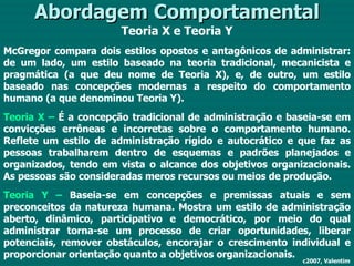 Abordagem Comportamental Teoria X e Teoria Y McGregor compara dois estilos opostos e antagônicos de administrar: de um lado, um estilo baseado na teoria tradicional, mecanicista e pragmática (a que deu nome de Teoria X), e, de outro, um estilo baseado nas concepções modernas a respeito do comportamento humano (a que denominou Teoria Y). Teoria X –  É a concepção tradicional de administração e baseia-se em convicções errôneas e incorretas sobre o comportamento humano. Reflete um estilo de administração rígido e autocrático e que faz as pessoas trabalharem dentro de esquemas e padrões planejados e organizados, tendo em vista o alcance dos objetivos organizacionais. As pessoas são consideradas meros recursos ou meios de produção. Teoria Y –  Baseia-se em concepções e premissas atuais e sem preconceitos da natureza humana. Mostra um estilo de administração aberto, dinâmico, participativo e democrático, por meio do qual administrar torna-se um processo de criar oportunidades, liberar potenciais, remover obstáculos, encorajar o crescimento individual e proporcionar orientação quanto a objetivos organizacionais. c2007, Valentim 