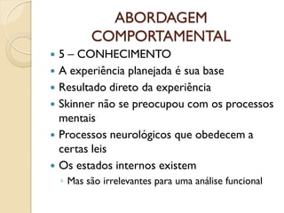 ABORDAGEM
COMPORTAMENTAL
 5 – CONHECIMENTO
 A experiência planejada é sua base
 Resultado direto da experiência
 Skinner não se preocupou com os processos
mentais
 Processos neurológicos que obedecem a
certas leis
 Os estados internos existem
◦ Mas são irrelevantes para uma análise funcional
 