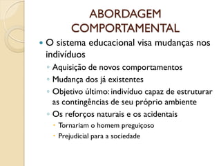ABORDAGEM
COMPORTAMENTAL
 O sistema educacional visa mudanças nos
indivíduos
◦ Aquisição de novos comportamentos
◦ Mudança dos já existentes
◦ Objetivo último: indivíduo capaz de estruturar
as contingências de seu próprio ambiente
◦ Os reforços naturais e os acidentais
 Tornariam o homem preguiçoso
 Prejudicial para a sociedade
 