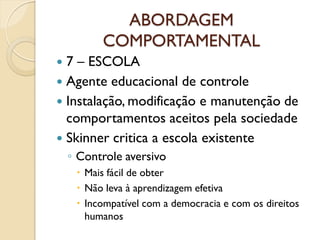 ABORDAGEM
COMPORTAMENTAL
 7 – ESCOLA
 Agente educacional de controle
 Instalação, modificação e manutenção de
comportamentos aceitos pela sociedade
 Skinner critica a escola existente
◦ Controle aversivo
 Mais fácil de obter
 Não leva à aprendizagem efetiva
 Incompatível com a democracia e com os direitos
humanos
 