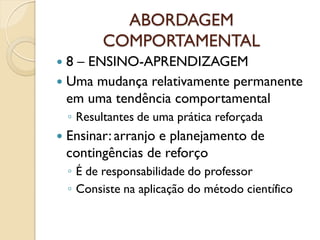 ABORDAGEM
COMPORTAMENTAL
 8 – ENSINO-APRENDIZAGEM
 Uma mudança relativamente permanente
em uma tendência comportamental
◦ Resultantes de uma prática reforçada
 Ensinar: arranjo e planejamento de
contingências de reforço
◦ É de responsabilidade do professor
◦ Consiste na aplicação do método científico
 