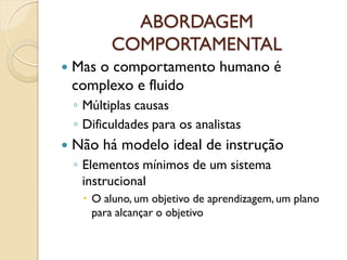 ABORDAGEM
COMPORTAMENTAL
 Mas o comportamento humano é
complexo e fluido
◦ Múltiplas causas
◦ Dificuldades para os analistas
 Não há modelo ideal de instrução
◦ Elementos mínimos de um sistema
instrucional
 O aluno, um objetivo de aprendizagem, um plano
para alcançar o objetivo
 