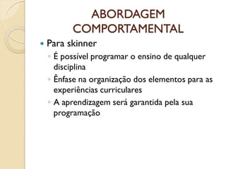 ABORDAGEM
COMPORTAMENTAL
 Para skinner
◦ É possível programar o ensino de qualquer
disciplina
◦ Ênfase na organização dos elementos para as
experiências curriculares
◦ A aprendizagem será garantida pela sua
programação
 