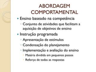 ABORDAGEM
COMPORTAMENTAL
 Ensino baseado na competência
◦ Conjunto de atividades que facilitam a
aquisição de objetivos de ensino
 Instrução programada
◦ Apresentação de estímulos
◦ Condensação do planejamento
◦ Implementação e avaliação do ensino
 Matéria dividida em pequenos passos
 Reforço de todas as respostas
 