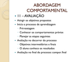 ABORDAGEM
COMPORTAMENTAL
 11 – AVALIAÇÃO
 Atingir os objetivos propostos
 Inicia o processo de aprendizagem
◦ Pré-testagem
◦ Conhecer os comportamentos prévios
◦ Planejar as etapas seguintes
 Avaliação no decorrer do processo
◦ Objetivos intermediários e finais
◦ O aluno conhece os resultados
 Avaliação no final do processo: compor. final
 