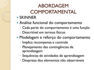 ABORDAGEM
COMPORTAMENTAL
 SKINNER
 Análise funcional do comportamento
◦ Cada parte do comportamento é uma função
◦ Descritível em termos físicos
 Modelagem e reforço do comportamento
◦ Implica recompensa e controle
◦ Planejamento das contingências de
aprendizagem
◦ Sequências de atividades de aprendizagem
◦ Desprezo dos elementos não observáveis
 