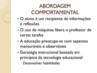 ABORDAGEM
COMPORTAMENTAL
 O aluno é um recipiente de informações
e reflexões
 O uso de máquinas libera o professor de
certas tarefas
 A educação preocupa-se com aspectos
mensuráveis e observáveis
 Estratégia instrucional baseada em
princípios da tecnologia educacional
◦ Desenvolver habilidades
 