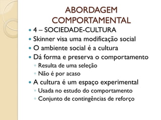 ABORDAGEM
COMPORTAMENTAL
 4 – SOCIEDADE-CULTURA
 Skinner visa uma modificação social
 O ambiente social é a cultura
 Dá forma e preserva o comportamento
◦ Resulta de uma seleção
◦ Não é por acaso
 A cultura é um espaço experimental
◦ Usada no estudo do comportamento
◦ Conjunto de contingências de reforço
 