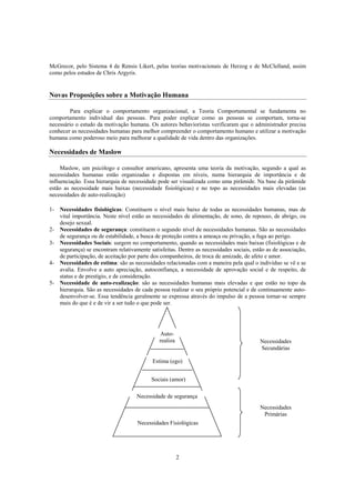 2
McGrecor, pelo Sistema 4 de Rensis Likert, pelas teorias motivacionais de Herzog e de McClelland, assim
como pelos estudos de Chris Argyris.
Novas Proposições sobre a Motivação Humana
Para explicar o comportamento organizacional, a Teoria Comportamental se fundamenta no
comportamento individual das pessoas. Para poder explicar como as pessoas se comportam, torna-se
necessário o estudo da motivação humana. Os autores behavioristas verificaram que o administrador precisa
conhecer as necessidades humanas para melhor compreender o comportamento humano e utilizar a motivação
humana como poderoso meio para melhorar a qualidade de vida dentro das organizações.
Necessidades de Maslow
Maslow, um psicólogo e consultor americano, apresenta uma teoria da motivação, segundo a qual as
necessidades humanas estão organizadas e dispostas em níveis, numa hierarquia de importância e de
influenciação. Essa hierarquia de necessidade pode ser visualizada como uma pirâmide. Na base da pirâmide
estão as necessidade mais baixas (necessidade fisiológicas) e no topo as necessidades mais elevadas (as
necessidades de auto-realização)
1- Necessidades fisiológicas: Constituem o nível mais baixo de todas as necessidades humanas, mas de
vital importância. Neste nível estão as necessidades de alimentação, de sono, de repouso, de abrigo, ou
desejo sexual.
2- Necessidades de segurança: constituem o segundo nível de necessidades humanas. São as necessidades
de segurança ou de estabilidade, a busca de proteção contra a ameaça ou privação, a fuga ao perigo.
3- Necessidades Sociais: surgem no comportamento, quando as necessidades mais baixas (fisiológicas e de
segurança) se encontram relativamente satisfeitas. Dentre as necessidades sociais, estão as de associação,
de participação, de aceitação por parte dos companheiros, de troca de amizade, de afeto e amor.
4- Necessidades de estima: são as necessidades relacionadas com a maneira pela qual o indivíduo se vê e se
avalia. Envolve a auto apreciação, autoconfiança, a necessidade de aprovação social e de respeito, de
status e de prestígio, e de consideração.
5- Necessidade de auto-realização: são as necessidades humanas mais elevadas e que estão no topo da
hierarquia. São as necessidades de cada pessoa realizar o seu próprio potencial e de continuamente auto-
desenvolver-se. Essa tendência geralmente se expressa através do impulso de a pessoa tornar-se sempre
mais do que é e de vir a ser tudo o que pode ser.
Auto-
realiza
Estima (ego)
Sociais (amor)
Necessidade de segurança
Necessidades Fisiológicas
Necessidades
Secundárias
Necessidades
Primárias
 
