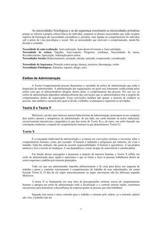 3
As necessidades fisiológicas e as de segurança constituem as necessidades primárias
porque se referem à própria sobrevivência do indivíduo, enquanto as demais necessidades que estão na parte
superior da hierarquia são necessidades secundárias e, portanto, mais ligadas ao comportamento do indivíduo
sob o ponto de vista psicológica e social. São as necessidades que motivam o comportamento, dando-lhe
direção e conteúdo.
Necessidade de auto-realização: Auto-realização, Auto-desenvolvimento e Auto-satisfação.
Necessidade de estima: Orgulho, Auto-respeito, Progresso, confiança, Necessidades de status,
Reconhecimento, Apreciação, Admiração pelos outros.
Necessidades Sociais: Relacionamento, aceitação, afeição, amizade, compreensão, consideração.
Necessidade de Segurança: Proteção contra perigo, doença, incerteza, desemprego, roubo.
Necessidades Fisiológicas: Alimento, repouso, abrigo, sexo.
Estilos de Administração
A Teoria Comportamental procura demonstrar a variedade de estilos de administração que estão à
disposição do administrador. A administração das organizações em geral está fortemente condicionada pelos
estilos com que os administradores dirigem, dentro delas, o comportamento das pessoas. Por sua vez, os
estilos de administração dependem substancialmente das convicções que os administradores têm a respeito do
comportamento dentro da organização. Essas convicções moldam não apenas a maneira de conduzir as
pessoas, mas também a maneira pela qual se divide o trabalho, se planejam e organizam as atividades.
Teoria X e Teoria Y
McGrecor, um dos mais famosos autores behavioristas da Administração, preocupou-se em comparar
dois estilos opostos e antagônicos de administração: de um lado, um estilo baseado na teoria tradicional,
excessivamente mecanicista e pragmática (a que deu nome de Teoria X) e, de outro, um estilo baseado nas
concepções modernas a respeito do comportamento humano (a que denominamos Teoria Y).
Teoria X
É a concepção tradicional de administração e se baseia em convicções errôneas e incorretas sobre o
comportamento humano, como, por exemplo: O homem é indolente e preguiçoso por natureza, ele evita o
trabalho. Falta-lhe ambição, não gosta de assumir responsabilidades. O homem é egocêntrico. A sua própria
natureza o leva a resistir às mudanças. A sua dependência o torna incapaz de autocontrole e autodisciplina.
Em função dessas concepções e premissas a respeito da natureza humana, a Teoria X reflete um
estilo de administração duro, rígido e autocrático e que se limita a fazer as pessoas trabalharem dentro de
certos esquemas e padrões previamente planejados.
Toda vez que um administrador imponha arbitrariamente e de cima para baixo um esquema de
trabalho e passe a controlar externamente o comportamento de trabalho de seus subordinados, ele estará
fazendo Teoria X. O fato de ele impor autocraticamente ou impor suavemente não faz diferença segundo
McGrecor.
A teoria X se fundamenta em uma série de pressuposições errôneas acerca do comportamento
humano e apregoa um estilo de administração onde a fiscalização e o controle externo rígido, constituem
mecanismos para neutralizar a desconfiança da empresa quanto às pessoas que nela trabalham.
Segundo esta teoria o único estímulo para o trabalho é somente pelo salário, se o estímulo salarial
não vem, o trabalho não sai.
 