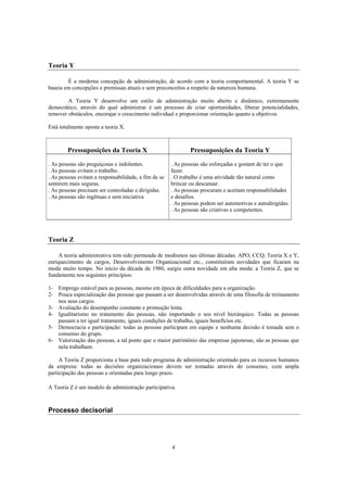 4
Teoria Y
É a moderna concepção de administração, de acordo com a teoria comportamental. A teoria Y se
baseia em concepções e premissas atuais e sem preconceitos a respeito da natureza humana.
A Teoria Y desenvolve um estilo de administração muito aberto e dinâmico, extremamente
democrático, através do qual administrar é um processo de criar oportunidades, liberar potencialidades,
remover obstáculos, encorajar o crescimento individual e proporcionar orientação quanto a objetivos.
Está totalmente oposta a teoria X.
Pressuposições da Teoria X Pressuposições da Teoria Y
. As pessoas são preguiçosas e indolentes.
. As pessoas evitam o trabalho.
. As pessoas evitam a responsabilidade, a fim de se
sentirem mais seguras.
. As pessoas precisam ser controladas e dirigidas.
. As pessoas são ingênuas e sem iniciativa
. As pessoas são esforçadas e gostam de ter o que
fazer.
. O trabalho é uma atividade tão natural como
brincar ou descansar.
. As pessoas procuram e aceitam responsabilidades
e desafios.
. As pessoas podem ser automotivas e autodirigidas.
. As pessoas são criativas e competentes.
Teoria Z
A teoria administrativa tem sido permeada de modismos nas últimas décadas: APO, CCQ, Teoria X e Y,
enriquecimento de cargos, Desenvolvimento Organizacional etc., constituíram novidades que ficaram na
moda muito tempo. No início da década de 1980, surgiu outra novidade em alta moda: a Teoria Z, que se
fundamenta nos seguintes princípios:
1- Emprego estável para as pessoas, mesmo em época de dificuldades para a organização.
2- Pouca especialização das pessoas que passam a ser desenvolvidas através de uma filosofia de treinamento
nos seus cargos.
3- Avaliação do desempenho constante e promoção lenta.
4- Igualitarismo no tratamento das pessoas, não importando o seu nível hierárquico. Todas as pessoas
passam a ter igual tratamento, iguais condições de trabalho, iguais benefícios etc.
5- Democracia e participação: todas as pessoas participam em equipe e nenhuma decisão é tomada sem o
consenso do grupo.
6- Valorização das pessoas, a tal ponto que o maior patrimônio das empresas japonesas, são as pessoas que
nela trabalham.
A Teoria Z proporciona a base pata todo programa de administração orientado para os recursos humanos
da empresa: todas as decisões organizacionais devem ser tomadas através do consenso, com ampla
participação das pessoas e orientadas para longo prazo.
A Teoria Z é um modelo de administração participativa.
Processo decisorial
 
