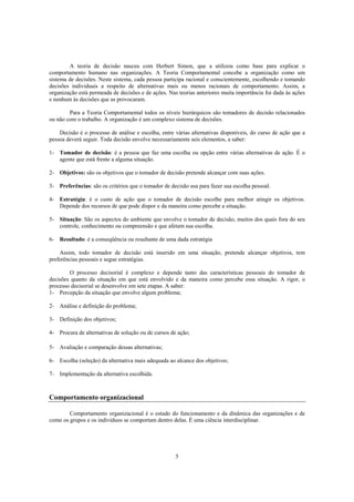 5
A teoria de decisão nasceu com Herbert Simon, que a utilizou como base para explicar o
comportamento humano nas organizações. A Teoria Comportamental concebe a organização como um
sistema de decisões. Neste sistema, cada pessoa participa racional e conscientemente, escolhendo e tomando
decisões individuais a respeito de alternativas mais ou menos racionais de comportamento. Assim, a
organização está permeada de decisões e de ações. Nas teorias anteriores muita importância foi dada às ações
e nenhum às decisões que as provocaram.
Para a Teoria Comportamental todos os níveis hierárquicos são tomadores de decisão relacionados
ou não com o trabalho. A organização é um complexo sistema de decisões.
Decisão é o processo de análise e escolha, entre várias alternativas disponíveis, do curso de ação que a
pessoa deverá seguir. Toda decisão envolve necessariamente seis elementos, a saber:
1- Tomador de decisão: é a pessoa que faz uma escolha ou opção entre várias alternativas de ação. É o
agente que está frente a alguma situação.
2- Objetivos: são os objetivos que o tomador de decisão pretende alcançar com suas ações.
3- Preferências: são os critérios que o tomador de decisão usa para fazer sua escolha pessoal.
4- Estratégia: é o custo de ação que o tomador de decisão escolhe para melhor atingir os objetivos.
Depende dos recursos de que pode dispor e da maneira como percebe a situação.
5- Situação: São os aspectos do ambiente que envolve o tomador de decisão, muitos dos quais fora do seu
controle, conhecimento ou compreensão e que afetam sua escolha.
6- Resultado: é a conseqüência ou resultante de uma dada estratégia
Assim, todo tomador de decisão está inserido em uma situação, pretende alcançar objetivos, tem
preferências pessoais e segue estratégias.
O processo decisorial é complexo e depende tanto das características pessoais do tomador de
decisões quanto da situação em que está envolvido e da maneira como percebe essa situação. A rigor, o
processo decisorial se desenvolve em sete etapas. A saber:
1- Percepção da situação que envolve algum problema;
2- Análise e definição do problema;
3- Definição dos objetivos;
4- Procura de alternativas de solução ou de cursos de ação;
5- Avaliação e comparação dessas alternativas;
6- Escolha (seleção) da alternativa mais adequada ao alcance dos objetivos;
7- Implementação da alternativa escolhida.
Comportamento organizacional
Comportamento organizacional é o estudo do funcionamento e da dinâmica das organizações e de
como os grupos e os indivíduos se comportam dentro delas. É uma ciência interdisciplinar.
 