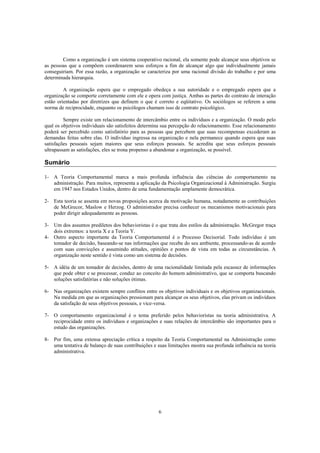 6
Como a organização é um sistema cooperativo racional, ela somente pode alcançar seus objetivos se
as pessoas que a compõem coordenarem seus esforços a fim de alcançar algo que individualmente jamais
conseguiriam. Por essa razão, a organização se caracteriza por uma racional divisão do trabalho e por uma
determinada hierarquia.
A organização espera que o empregado obedeça a sua autoridade e o empregado espera que a
organização se comporte corretamente com ele e opera com justiça. Ambas as partes do contrato de interação
estão orientadas por diretrizes que definem o que é correto e eqüitativo. Os sociólogos se referem a uma
norma de reciprocidade, enquanto os psicólogos chamam isso de contrato psicológico.
Sempre existe um relacionamento de intercâmbio entre os indivíduos e a organização. O modo pelo
qual os objetivos individuais são satisfeitos determina sua percepção do relacionamento. Esse relacionamento
poderá ser percebido como satisfatório para as pessoas que percebem que suas recompensas excederam as
demandas feitas sobre elas. O indivíduo ingressa na organização e nela permanece quando espera que suas
satisfações pessoais sejam maiores que seus esforços pessoais. Se acredita que seus esforços pessoais
ultrapassam as satisfações, eles se trona propenso a abandonar a organização, se possível.
Sumário
1- A Teoria Comportamental marca a mais profunda influência das ciências do comportamento na
administração. Para muitos, representa a aplicação da Psicologia Organizacional à Administração. Surgiu
em 1947 nos Estados Unidos, dentro de uma fundamentação amplamente democrática.
2- Esta teoria se assenta em novas proposições acerca da motivação humana, notadamente as contribuições
de McGrecor, Maslow e Herzog. O administrador precisa conhecer os mecanismos motivacionais para
poder dirigir adequadamente as pessoas.
3- Um dos assuntos prediletos dos behavioristas é o que trata dos estilos da administração. McGregor traça
dois extremos: a teoria X e a Teoria Y.
4- Outro aspecto importante da Teoria Comportamental é o Processo Decisorial. Todo indivíduo é um
tomador de decisão, baseando-se nas informações que recebe do seu ambiente, processando-as de acordo
com suas convicções e assumindo atitudes, opiniões e pontos de vista em todas as circunstâncias. A
organização neste sentido é vista como um sistema de decisões.
5- A idéia de um tomador de decisões, dentro de uma racionalidade limitada pela escassez de informações
que pode obter e se processar, conduz ao conceito do homem administrativo, que se comporta buscando
soluções satisfatórias e não soluções ótimas.
6- Nas organizações existem sempre conflitos entre os objetivos individuais e os objetivos organizacionais.
Na medida em que as organizações pressionam para alcançar os seus objetivos, elas privam os indivíduos
da satisfação de seus objetivos pessoais, e vice-versa.
7- O comportamento organizacional é o tema preferido pelos behavioristas na teoria administrativa. A
reciprocidade entre os indivíduos e organizações e suas relações de intercâmbio são importantes para o
estudo das organizações.
8- Por fim, uma extensa apreciação crítica a respeito da Teoria Comportamental na Administração como
uma tentativa de balanço de suas contribuições e suas limitações mostra sua profunda influência na teoria
administrativa.
 
