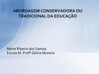 ABORDAGEM CONSERVADORA OU
     TRADICIONAL DA EDUCAÇÃO




Meire Ribeiro dos Santos
Escola M. Profª Glória Moreira
 