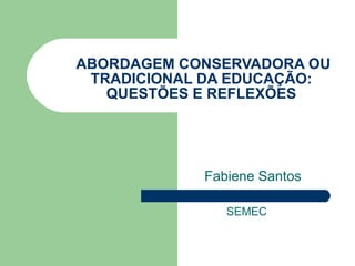 ABORDAGEM CONSERVADORA OU TRADICIONAL DA EDUCAÇÃO: QUESTÕES E REFLEXÕES Fabiene Santos SEMEC 