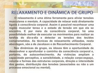 RELAXAMENTO E DINÂMICA DE GRUPO
O relaxamento é uma ótima ferramenta para aliviar tensões
musculares e mentais. A capacidade de relaxar está diretamente
ligada à consciência corporal. Assim é possível reconhecer uma
região muscular tensa e o estado de tensão em que ela se
encontra. E por meio da consciência corporal, há uma
possibilidade melhor de executar os movimentos para realizar as
tarefas do dia-a-dia e detectar as tensões dos tecidos
comprometidos. As técnicas de relaxamento utilizadas, nesta
abordagem, são a de Jacobson e de Reconhecimento Corporal.
Nas dinâmicas de grupo, os idosos têm a oportunidade de
desenvolver e aprofundar o caminho da consciência corporal e,
portanto, do autoconhecimento. As vivências ampliam a
capacidade perceptiva, a sensibilidade, a relação corpo-espaço,
volume e formas das estruturas corporais, direção e intensidade
dos gestos, distribuição das tensões (associados ou não a um
processo emocional ou mental).
 