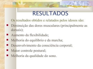 RESULTADOS
Os resultados obtidos e relatados pelos idosos são:
 Diminuição das dores musculares (principalmente as
dorsais);
 Aumento da flexibilidade;
 Melhoria do equilíbrio e da marcha;
 Desenvolvimento da consciência corporal;
 Maior controle postural;
 Melhoria da qualidade do sono.
 