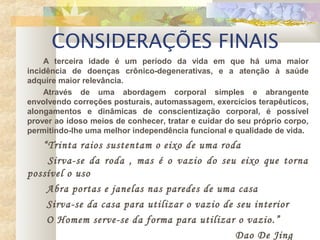 CONSIDERAÇÕES FINAIS
A terceira idade é um período da vida em que há uma maior
incidência de doenças crônico-degenerativas, e a atenção à saúde
adquire maior relevância.
Através de uma abordagem corporal simples e abrangente
envolvendo correções posturais, automassagem, exercícios terapêuticos,
alongamentos e dinâmicas de conscientização corporal, é possível
prover ao idoso meios de conhecer, tratar e cuidar do seu próprio corpo,
permitindo-lhe uma melhor independência funcional e qualidade de vida.
“Trinta raios sustentam o eixo de uma roda
Sirva-se da roda , mas é o vazio do seu eixo que torna
possível o uso
Abra portas e janelas nas paredes de uma casa
Sirva-se da casa para utilizar o vazio de seu interior
O Homem serve-se da forma para utilizar o vazio.”
Dao De Jing
 