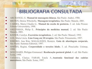 BIBLIOGRAFIA CONSULTADA
 ARCHANGE, G. Manual de massagem chinesa. São Paulo: Andrei, 1986.
 BROWN, Denise Whichello. Massagem terapêutica. São Paulo: Manole, 2001.
 CARDIA, Maria Cláudia G.. Manual da escola de posturas. 2. ed. João Pessoa:
Editora Universitária, 1998.
 GREENMAN, Philip E.. Princípios da medicina manual. 2. ed. São Paulo:
Manole, 2001.
 KISNER, Carolyn. Exercícios terapêuticos. 2. ed. São Paulo: Manoel, 1992.
 LEE, Maria Lúcia. Lian Gong em 18 terapias. São Paulo: Pensamento, 1997.
 RIBEIRO, Ana Rita; MAGALHÃES, Romero. Guia de abordagens corporais.
São Paulo: Summus Editorial, 1997.
 SIMÕES, Regina. Corporeidade e terceira idade. 3. ed. Piracicaba: Unimep,
1998.
 SOUCHARD, Philippe-Emmanuel. Reeducação postural global. 4. ed. São Paulo:
Ícone, 1998.
 TANAKA, Clarice; FARAH, Estela A..Anatomia funcional das cadeias
musculares. São Paulo: Ícone, 1997.
 