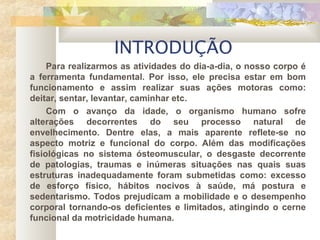 INTRODUÇÃO
Para realizarmos as atividades do dia-a-dia, o nosso corpo é
a ferramenta fundamental. Por isso, ele precisa estar em bom
funcionamento e assim realizar suas ações motoras como:
deitar, sentar, levantar, caminhar etc.
Com o avanço da idade, o organismo humano sofre
alterações decorrentes do seu processo natural de
envelhecimento. Dentre elas, a mais aparente reflete-se no
aspecto motriz e funcional do corpo. Além das modificações
fisiológicas no sistema ósteomuscular, o desgaste decorrente
de patologias, traumas e inúmeras situações nas quais suas
estruturas inadequadamente foram submetidas como: excesso
de esforço físico, hábitos nocivos à saúde, má postura e
sedentarismo. Todos prejudicam a mobilidade e o desempenho
corporal tornando-os deficientes e limitados, atingindo o cerne
funcional da motricidade humana.
 