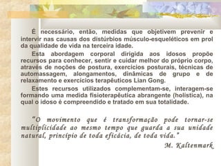 É necessário, então, medidas que objetivem prevenir e
intervir nas causas dos distúrbios músculo-esqueléticos em prol
da qualidade de vida na terceira idade.
Esta abordagem corporal dirigida aos idosos propõe
recursos para conhecer, sentir e cuidar melhor do próprio corpo,
através de noções de postura, exercícios posturais, técnicas de
automassagem, alongamentos, dinâmicas de grupo e de
relaxamento e exercícios terapêuticos Lian Gong.
Estes recursos utilizados complementam-se, interagem-se
formando uma medida fisioterapêutica abrangente (holística), na
qual o idoso é compreendido e tratado em sua totalidade.
“O movimento que é transformação pode tornar-se
multiplicidade ao mesmo tempo que guarda a sua unidade
natural, princípio de toda eficácia, de toda vida.”
M. Kaltenmark
 